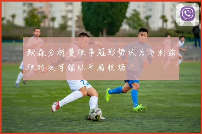 默森分析曼联争冠形势认为与利兹联对决可能以平局收场