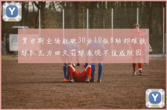 贾尔斯全场狂砍30分10板8助却难救球队无力回天罚球表现不佳成败因