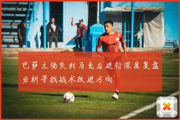 巴萨主场失利马竞后进行深度复盘分析寻找战术改进方向