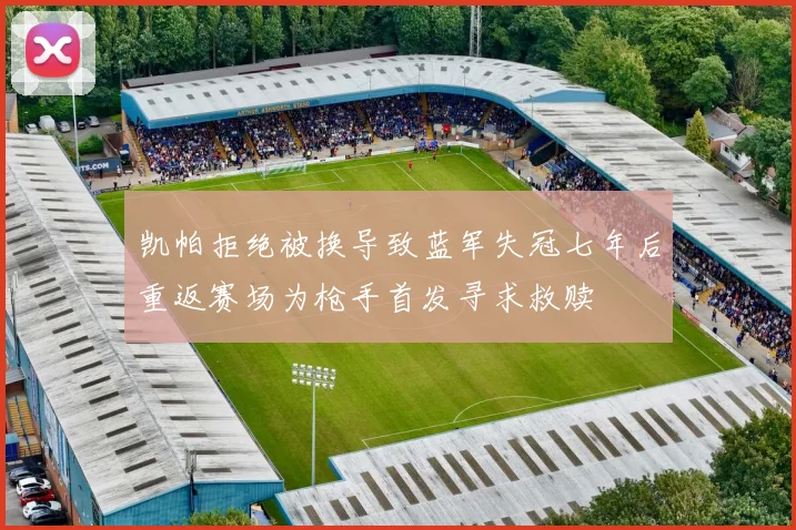 凯帕拒绝被换导致蓝军失冠七年后重返赛场为枪手首发寻求救赎