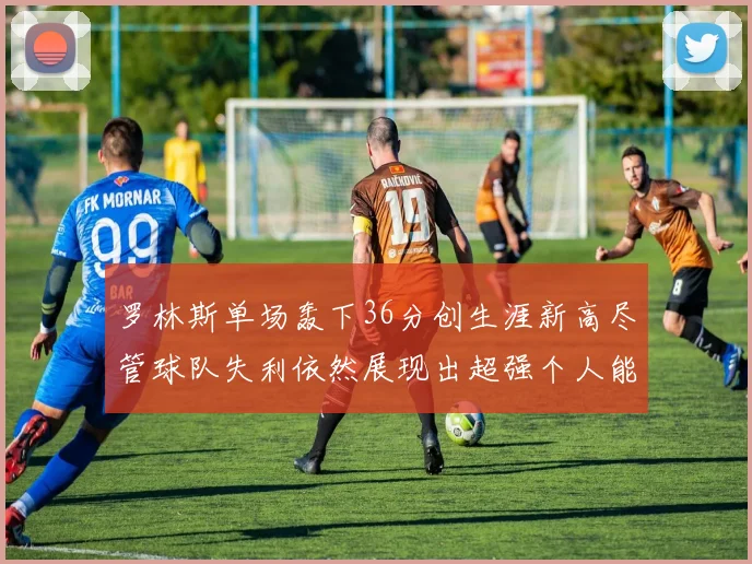 罗林斯单场轰下36分创生涯新高尽管球队失利依然展现出超强个人能力