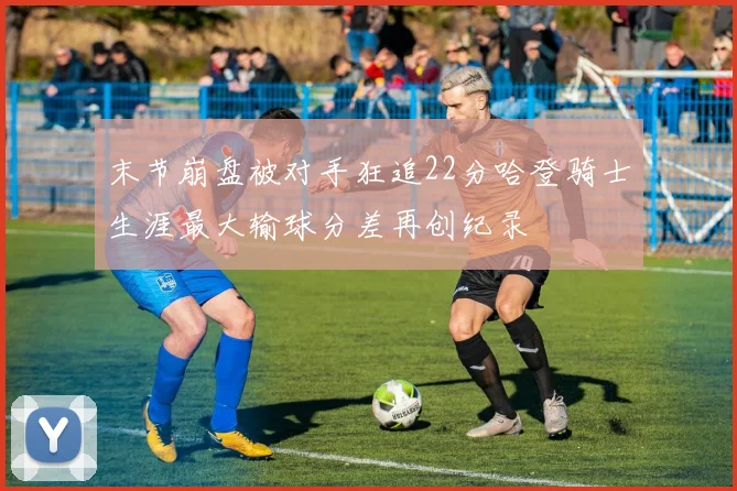 末节崩盘被对手狂追22分哈登骑士生涯最大输球分差再创纪录