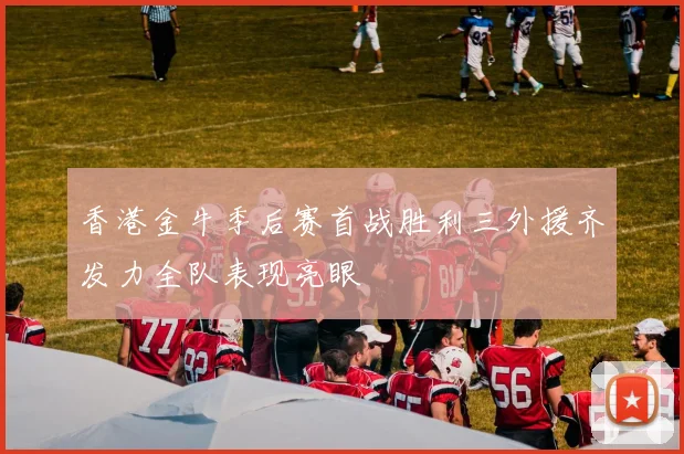 香港金牛季后赛首战胜利三外援齐发力全队表现亮眼