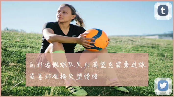 瓦科感慨球队失利渴望克雷桑进球虽喜却难掩失望情绪