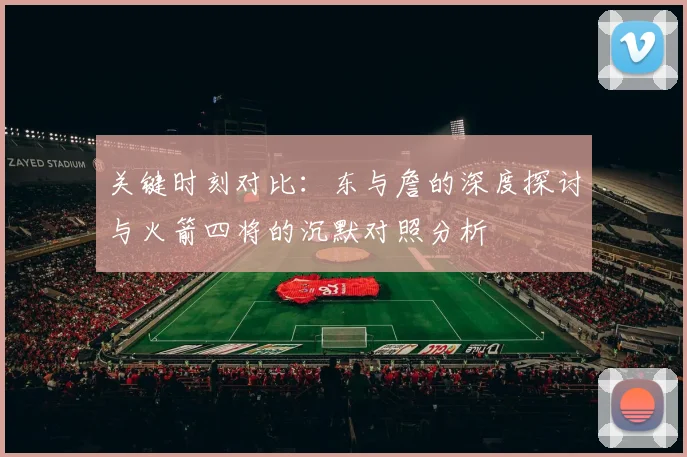 关键时刻对比：东与詹的深度探讨与火箭四将的沉默对照分析