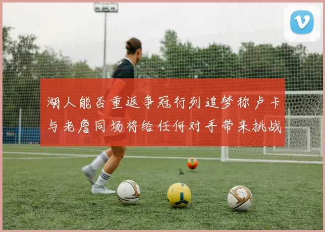 湖人能否重返争冠行列追梦称卢卡与老詹同场将给任何对手带来挑战