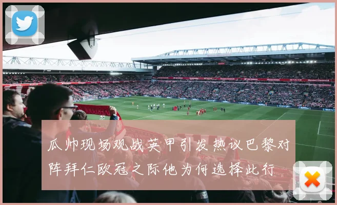 瓜帅现场观战英甲引发热议巴黎对阵拜仁欧冠之际他为何选择此行