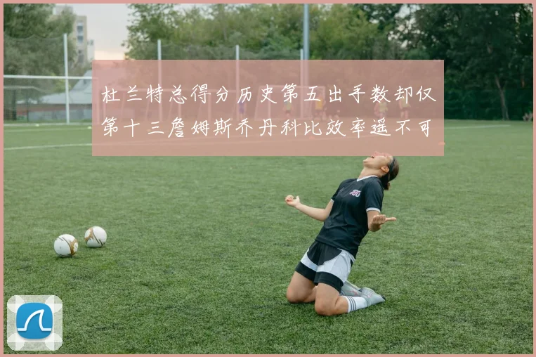 杜兰特总得分历史第五出手数却仅第十三詹姆斯乔丹科比效率遥不可及